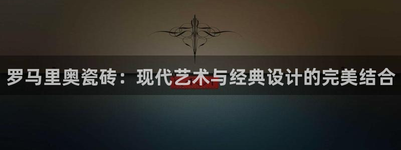 和记怡情官网：罗马里奥瓷砖：现代艺术与经典设计的完美结合